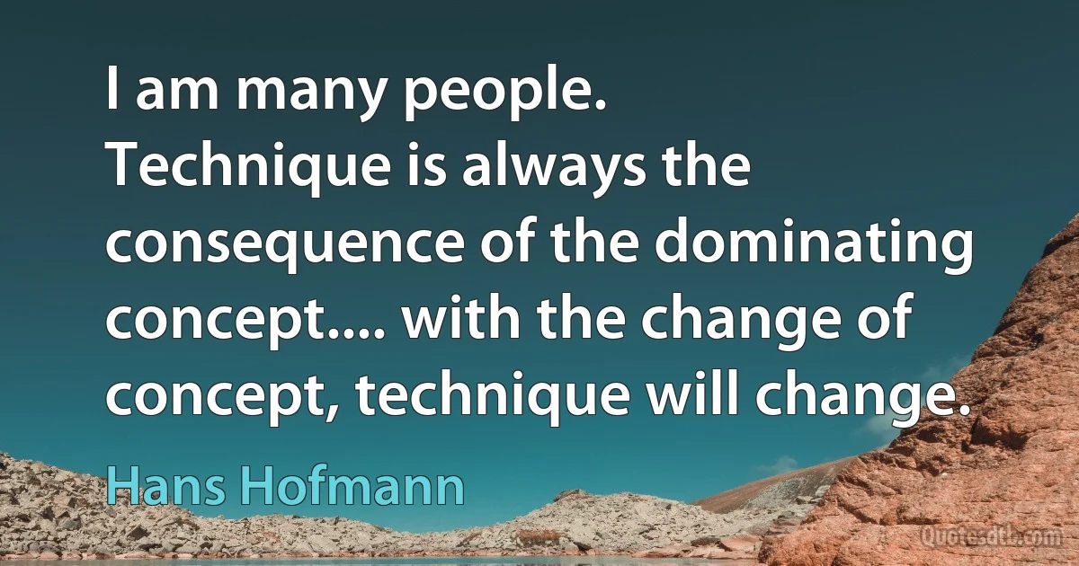 I am many people.
Technique is always the consequence of the dominating concept.... with the change of concept, technique will change. (Hans Hofmann)