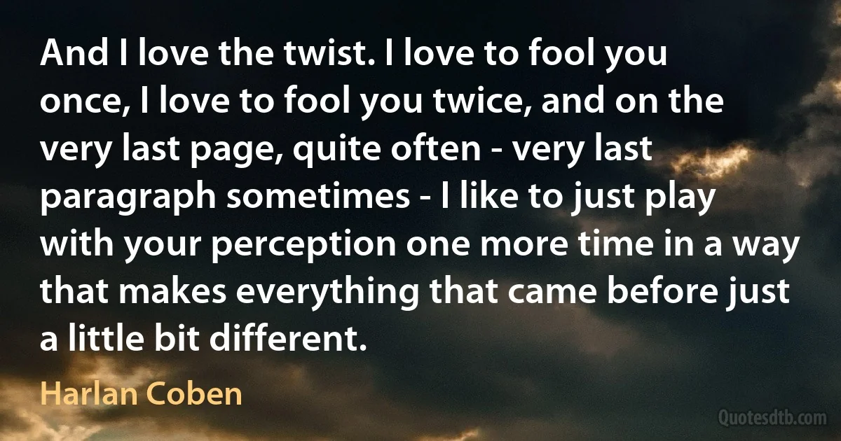 And I love the twist. I love to fool you once, I love to fool you twice, and on the very last page, quite often - very last paragraph sometimes - I like to just play with your perception one more time in a way that makes everything that came before just a little bit different. (Harlan Coben)