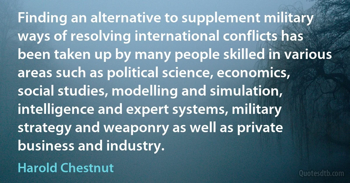 Finding an alternative to supplement military ways of resolving international conflicts has been taken up by many people skilled in various areas such as political science, economics, social studies, modelling and simulation, intelligence and expert systems, military strategy and weaponry as well as private business and industry. (Harold Chestnut)