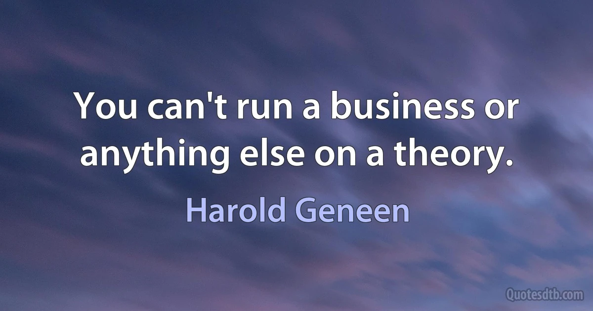 You can't run a business or anything else on a theory. (Harold Geneen)