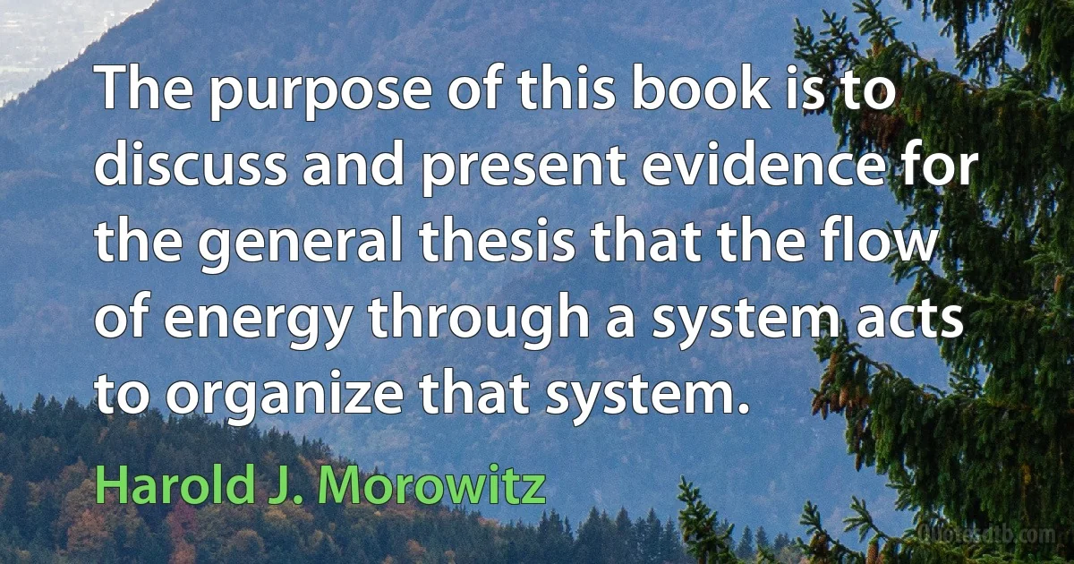 The purpose of this book is to discuss and present evidence for the general thesis that the flow of energy through a system acts to organize that system. (Harold J. Morowitz)