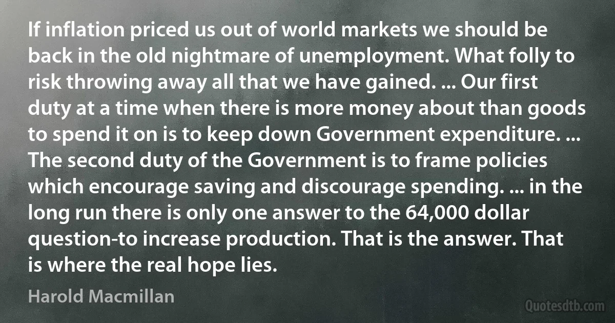 If inflation priced us out of world markets we should be back in the old nightmare of unemployment. What folly to risk throwing away all that we have gained. ... Our first duty at a time when there is more money about than goods to spend it on is to keep down Government expenditure. ... The second duty of the Government is to frame policies which encourage saving and discourage spending. ... in the long run there is only one answer to the 64,000 dollar question-to increase production. That is the answer. That is where the real hope lies. (Harold Macmillan)