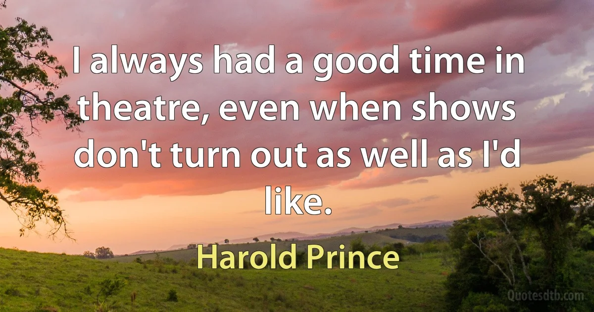 I always had a good time in theatre, even when shows don't turn out as well as I'd like. (Harold Prince)