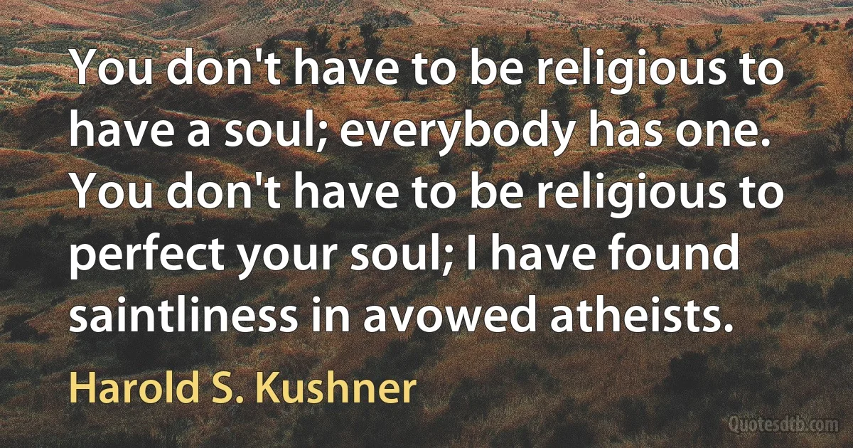 You don't have to be religious to have a soul; everybody has one. You don't have to be religious to perfect your soul; I have found saintliness in avowed atheists. (Harold S. Kushner)