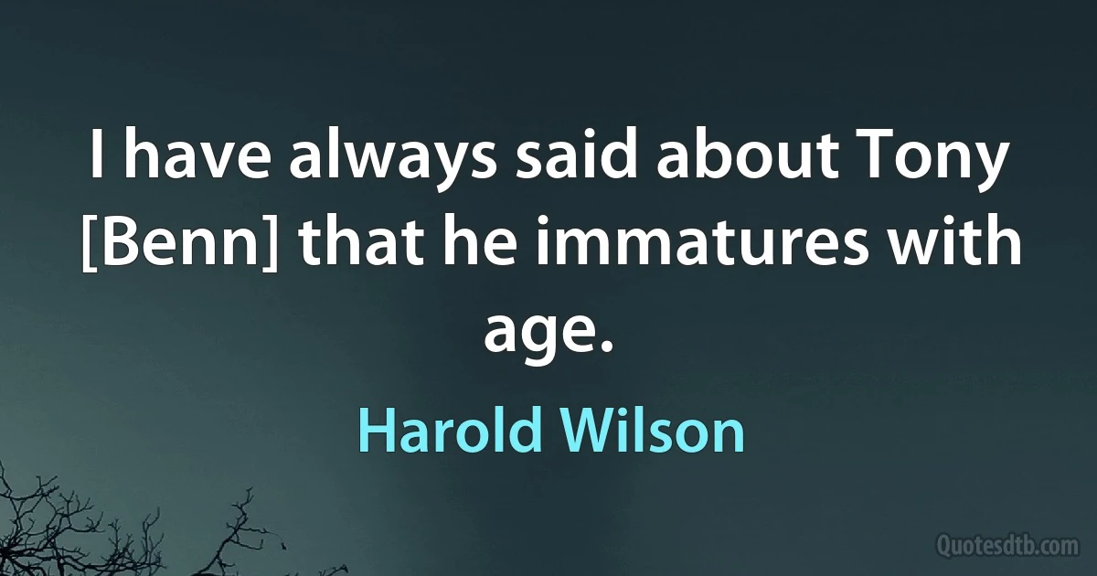 I have always said about Tony [Benn] that he immatures with age. (Harold Wilson)