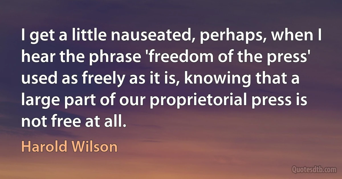 I get a little nauseated, perhaps, when I hear the phrase 'freedom of the press' used as freely as it is, knowing that a large part of our proprietorial press is not free at all. (Harold Wilson)