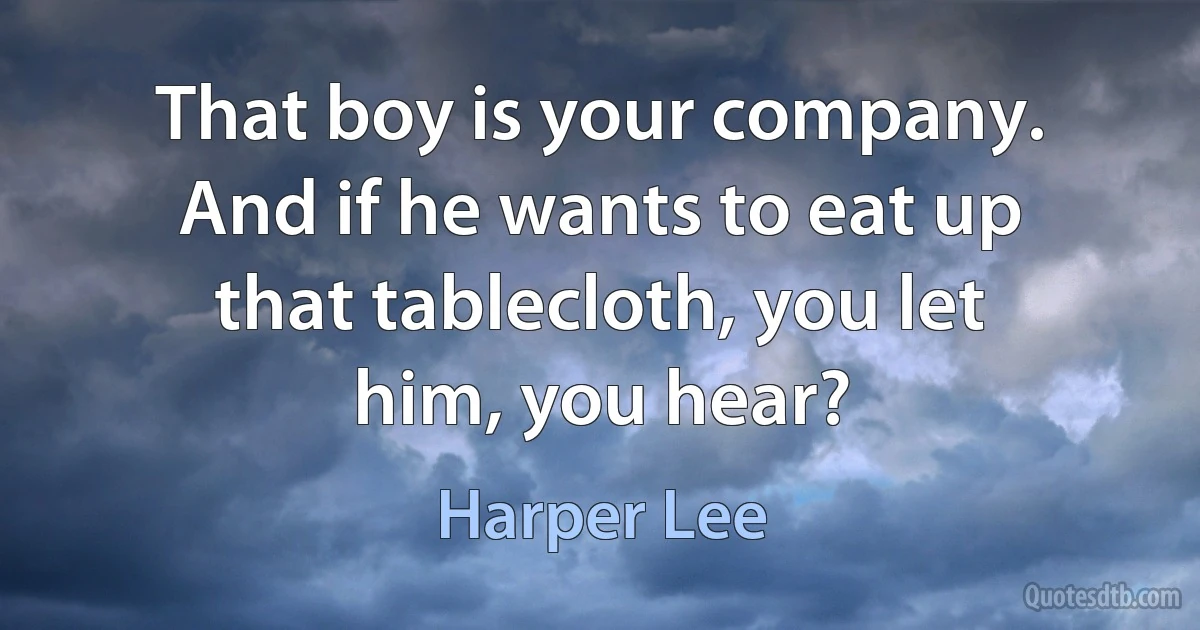 That boy is your company. And if he wants to eat up that tablecloth, you let him, you hear? (Harper Lee)