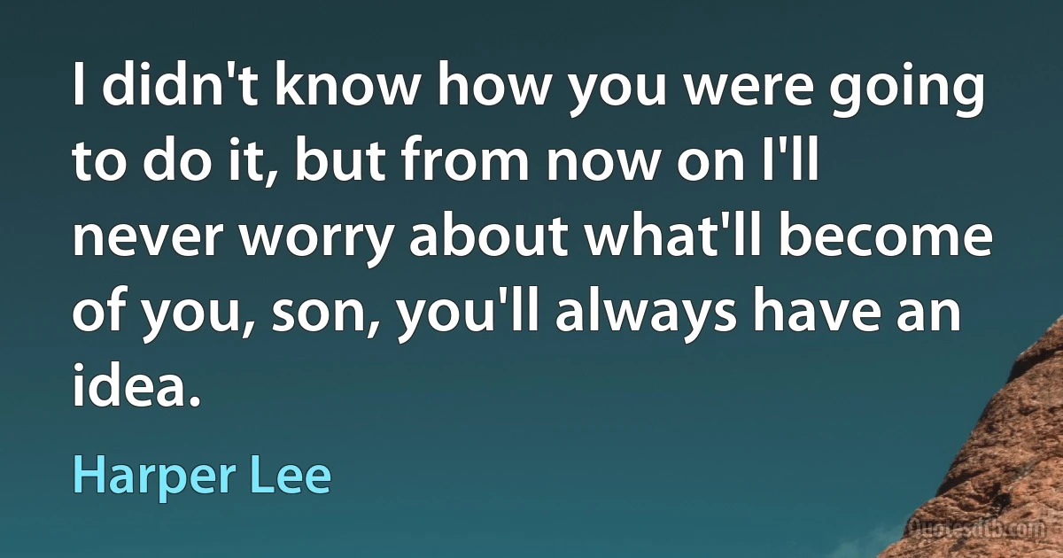 I didn't know how you were going to do it, but from now on I'll never worry about what'll become of you, son, you'll always have an idea. (Harper Lee)