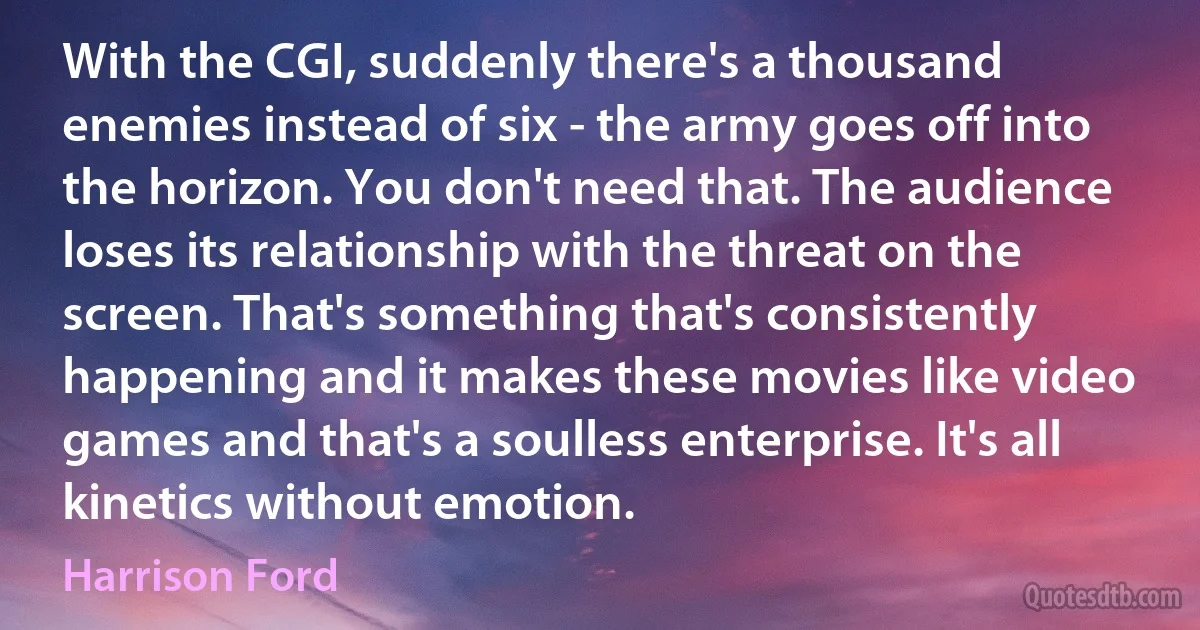 With the CGI, suddenly there's a thousand enemies instead of six - the army goes off into the horizon. You don't need that. The audience loses its relationship with the threat on the screen. That's something that's consistently happening and it makes these movies like video games and that's a soulless enterprise. It's all kinetics without emotion. (Harrison Ford)