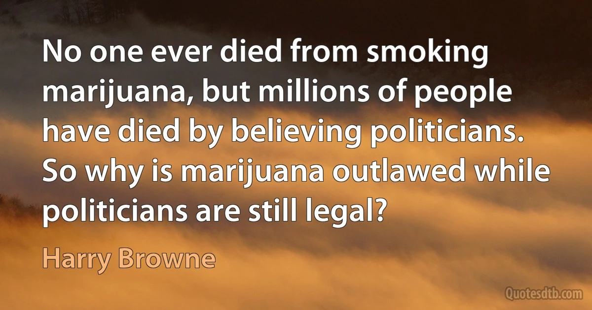 No one ever died from smoking marijuana, but millions of people have died by believing politicians. So why is marijuana outlawed while politicians are still legal? (Harry Browne)