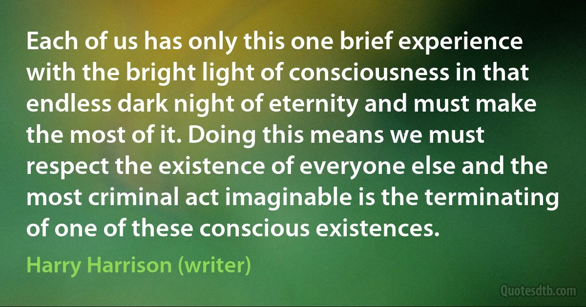 Each of us has only this one brief experience with the bright light of consciousness in that endless dark night of eternity and must make the most of it. Doing this means we must respect the existence of everyone else and the most criminal act imaginable is the terminating of one of these conscious existences. (Harry Harrison (writer))