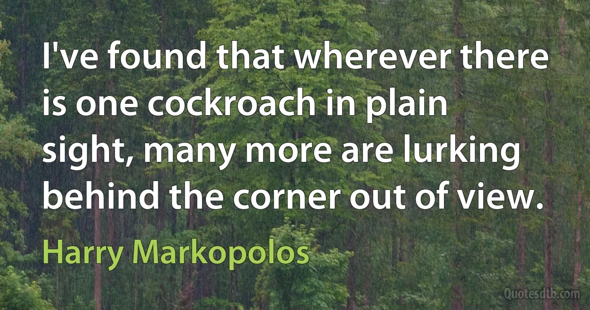 I've found that wherever there is one cockroach in plain sight, many more are lurking behind the corner out of view. (Harry Markopolos)