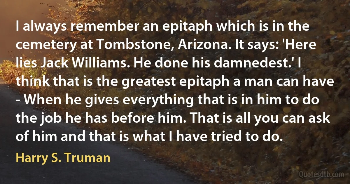 I always remember an epitaph which is in the cemetery at Tombstone, Arizona. It says: 'Here lies Jack Williams. He done his damnedest.' I think that is the greatest epitaph a man can have - When he gives everything that is in him to do the job he has before him. That is all you can ask of him and that is what I have tried to do. (Harry S. Truman)