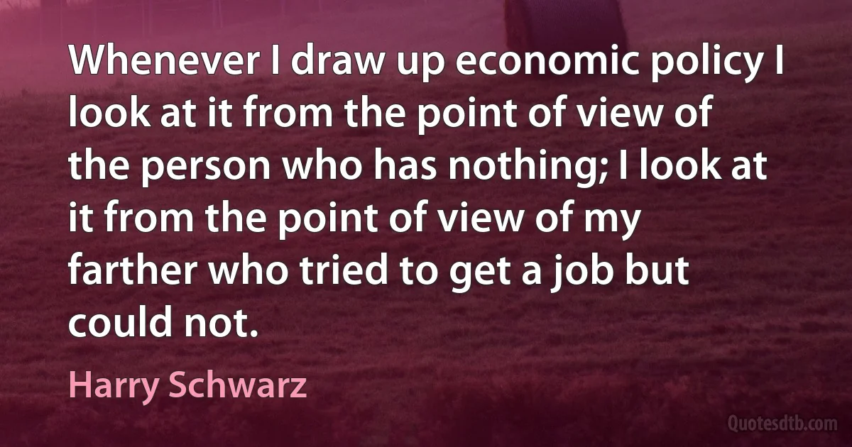 Whenever I draw up economic policy I look at it from the point of view of the person who has nothing; I look at it from the point of view of my farther who tried to get a job but could not. (Harry Schwarz)