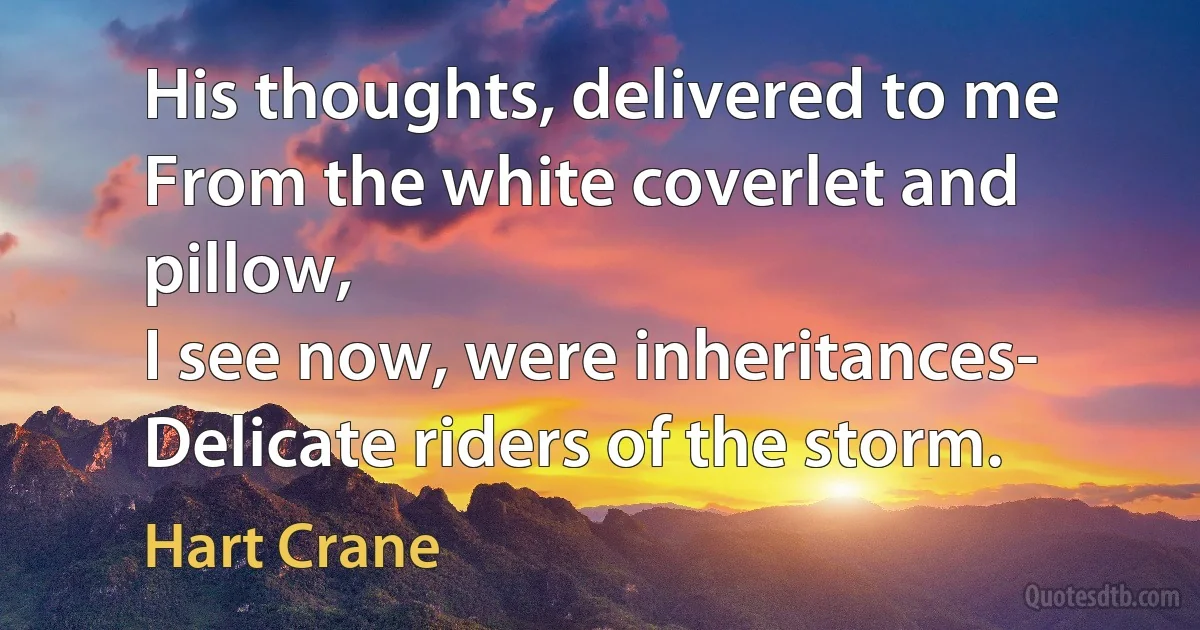 His thoughts, delivered to me
From the white coverlet and pillow,
I see now, were inheritances-
Delicate riders of the storm. (Hart Crane)