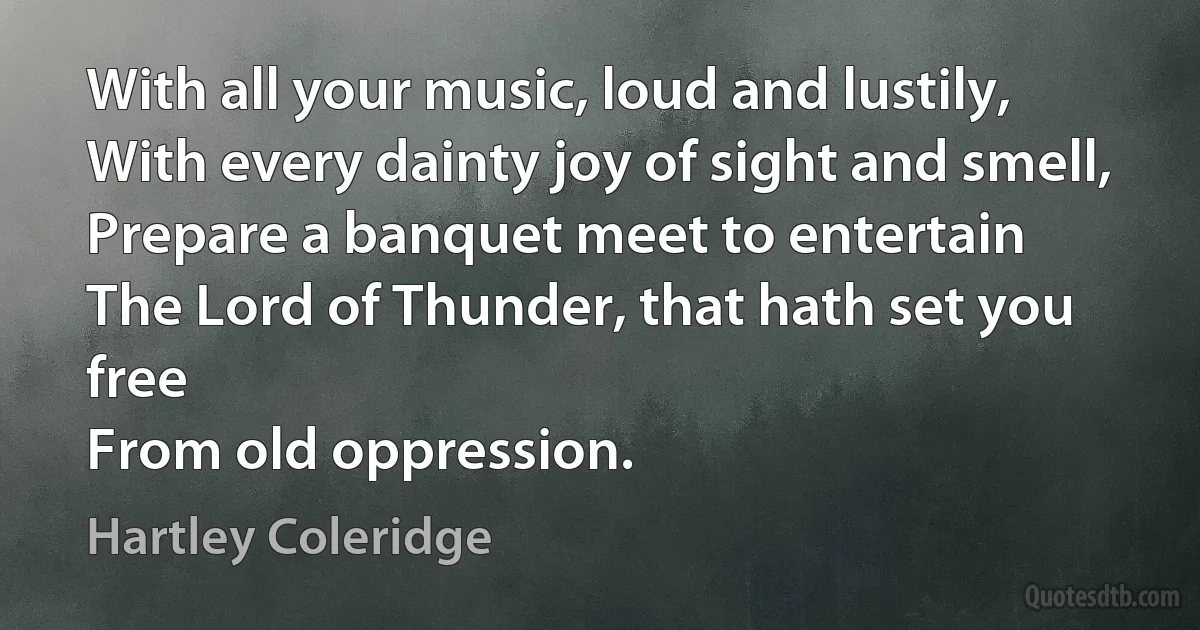 With all your music, loud and lustily,
With every dainty joy of sight and smell,
Prepare a banquet meet to entertain
The Lord of Thunder, that hath set you free
From old oppression. (Hartley Coleridge)