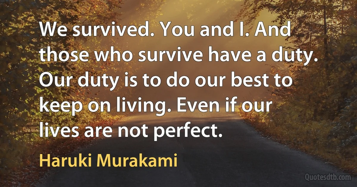 We survived. You and I. And those who survive have a duty. Our duty is to do our best to keep on living. Even if our lives are not perfect. (Haruki Murakami)