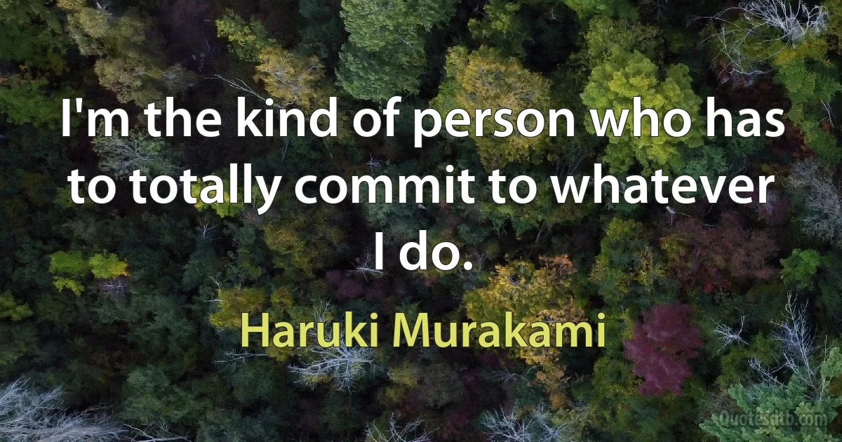 I'm the kind of person who has to totally commit to whatever I do. (Haruki Murakami)