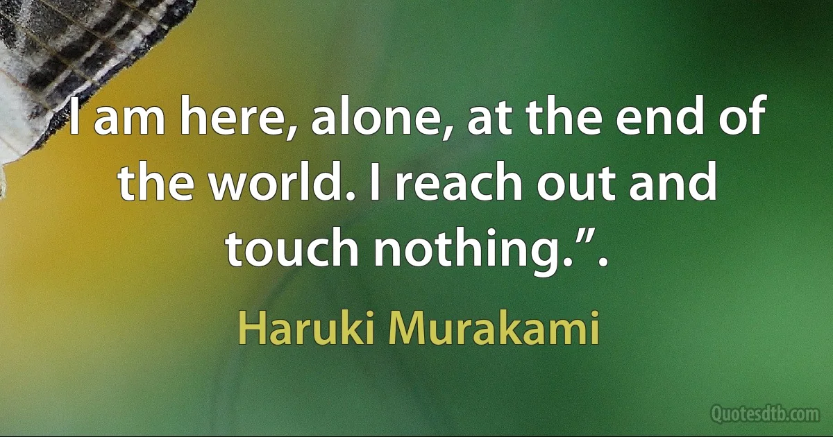 I am here, alone, at the end of the world. I reach out and touch nothing.”. (Haruki Murakami)