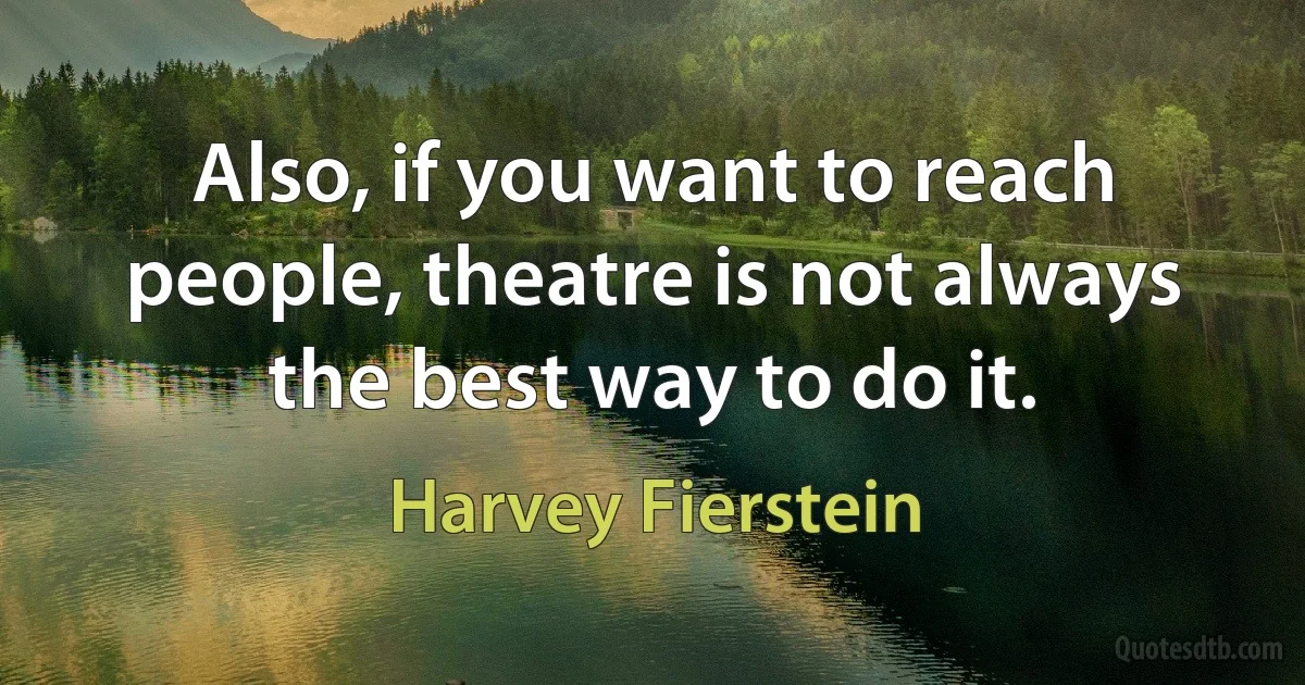 Also, if you want to reach people, theatre is not always the best way to do it. (Harvey Fierstein)