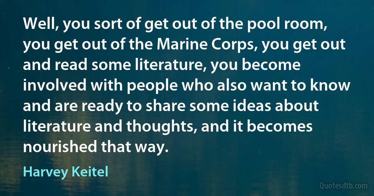 Well, you sort of get out of the pool room, you get out of the Marine Corps, you get out and read some literature, you become involved with people who also want to know and are ready to share some ideas about literature and thoughts, and it becomes nourished that way. (Harvey Keitel)