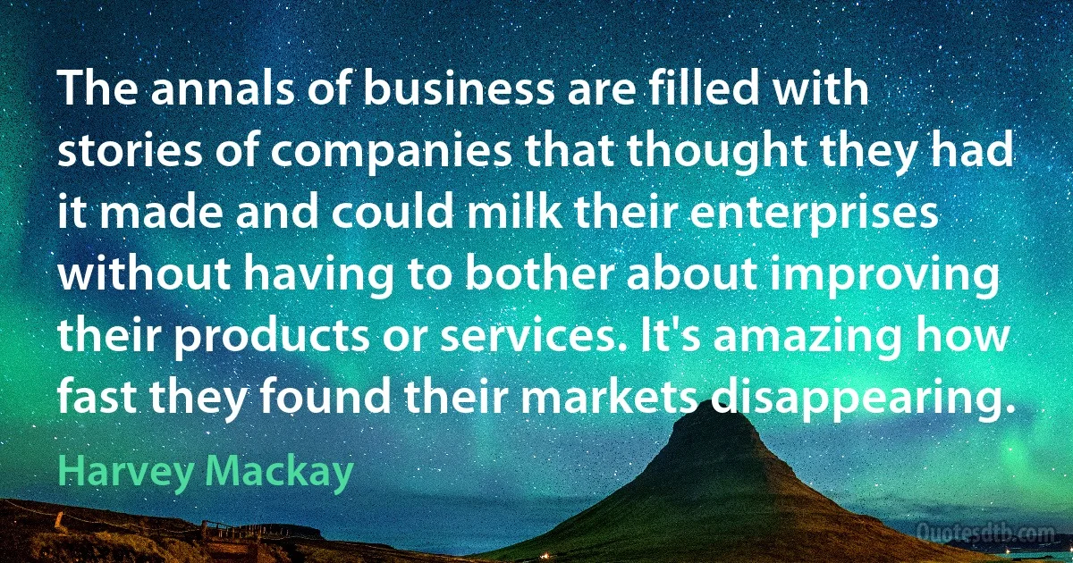 The annals of business are filled with stories of companies that thought they had it made and could milk their enterprises without having to bother about improving their products or services. It's amazing how fast they found their markets disappearing. (Harvey Mackay)