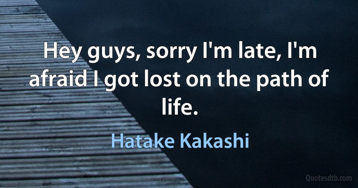 Hey guys, sorry I'm late, I'm afraid I got lost on the path of life. (Hatake Kakashi)