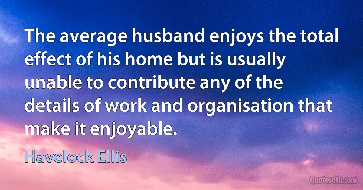 The average husband enjoys the total effect of his home but is usually unable to contribute any of the details of work and organisation that make it enjoyable. (Havelock Ellis)