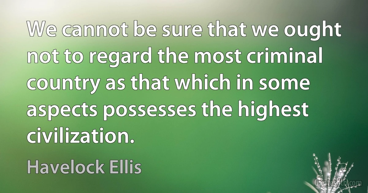 We cannot be sure that we ought not to regard the most criminal country as that which in some aspects possesses the highest civilization. (Havelock Ellis)