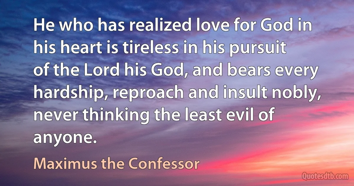 He who has realized love for God in his heart is tireless in his pursuit of the Lord his God, and bears every hardship, reproach and insult nobly, never thinking the least evil of anyone. (Maximus the Confessor)