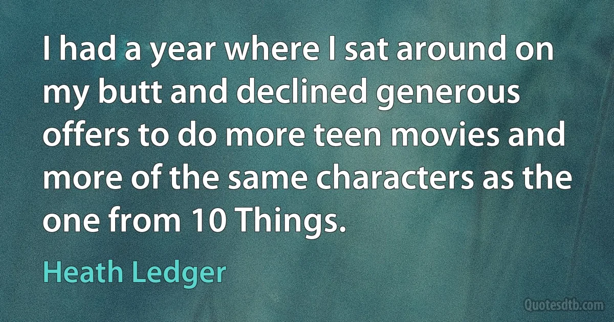 I had a year where I sat around on my butt and declined generous offers to do more teen movies and more of the same characters as the one from 10 Things. (Heath Ledger)