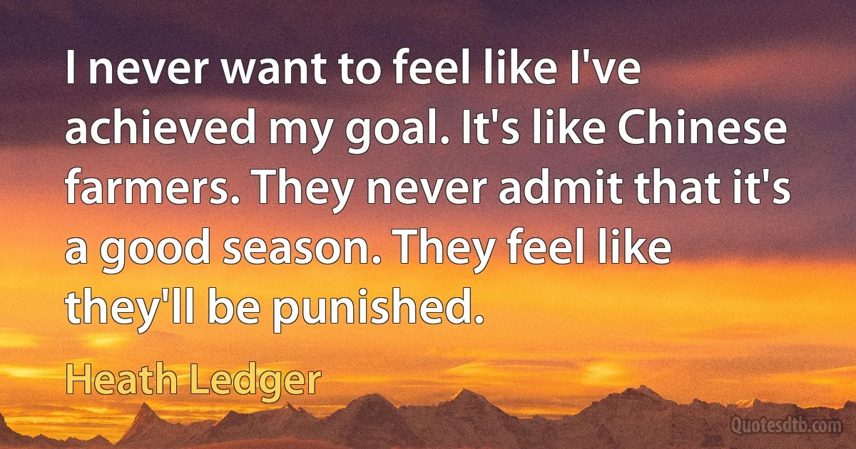 I never want to feel like I've achieved my goal. It's like Chinese farmers. They never admit that it's a good season. They feel like they'll be punished. (Heath Ledger)