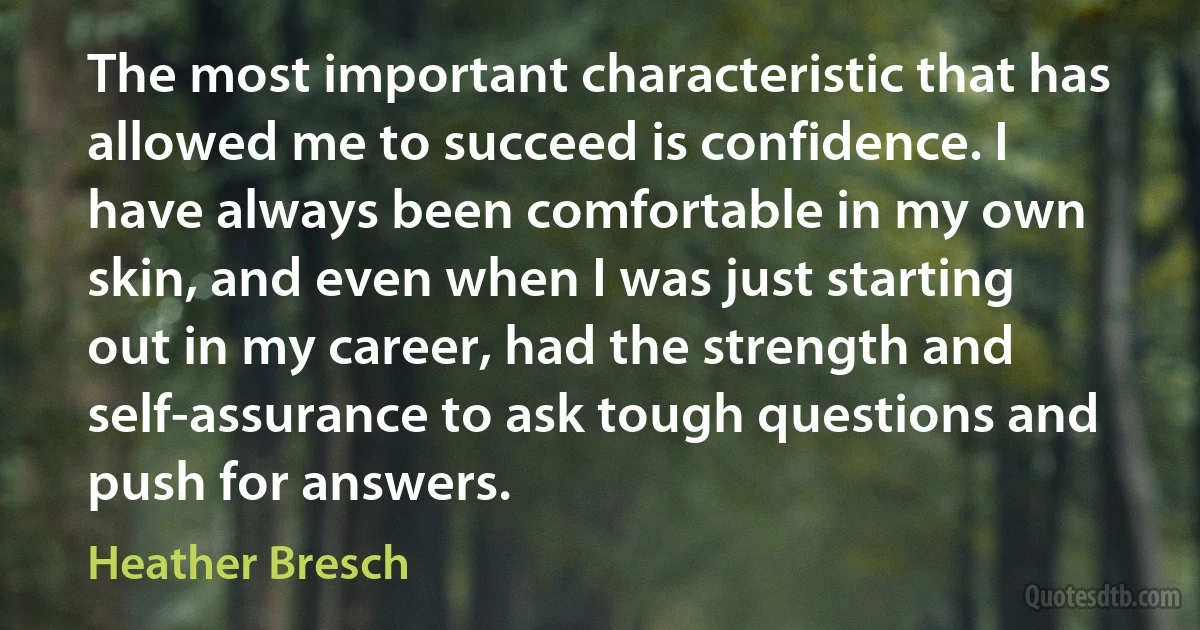 The most important characteristic that has allowed me to succeed is confidence. I have always been comfortable in my own skin, and even when I was just starting out in my career, had the strength and self-assurance to ask tough questions and push for answers. (Heather Bresch)