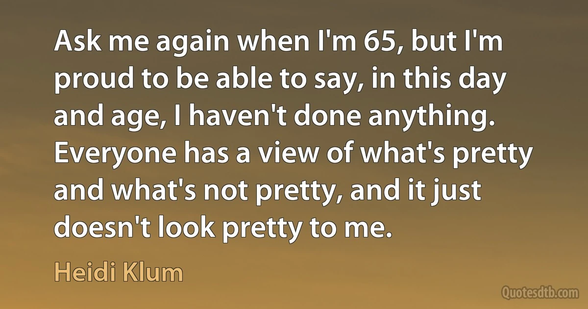 Ask me again when I'm 65, but I'm proud to be able to say, in this day and age, I haven't done anything. Everyone has a view of what's pretty and what's not pretty, and it just doesn't look pretty to me. (Heidi Klum)