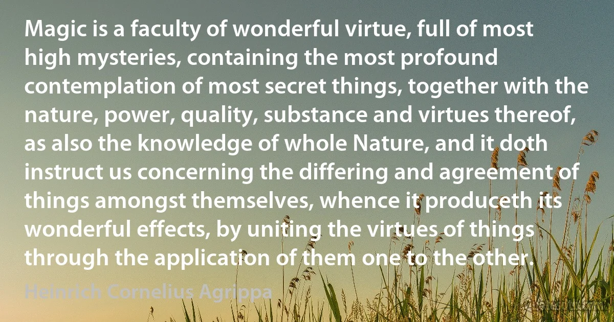 Magic is a faculty of wonderful virtue, full of most high mysteries, containing the most profound contemplation of most secret things, together with the nature, power, quality, substance and virtues thereof, as also the knowledge of whole Nature, and it doth instruct us concerning the differing and agreement of things amongst themselves, whence it produceth its wonderful effects, by uniting the virtues of things through the application of them one to the other. (Heinrich Cornelius Agrippa)