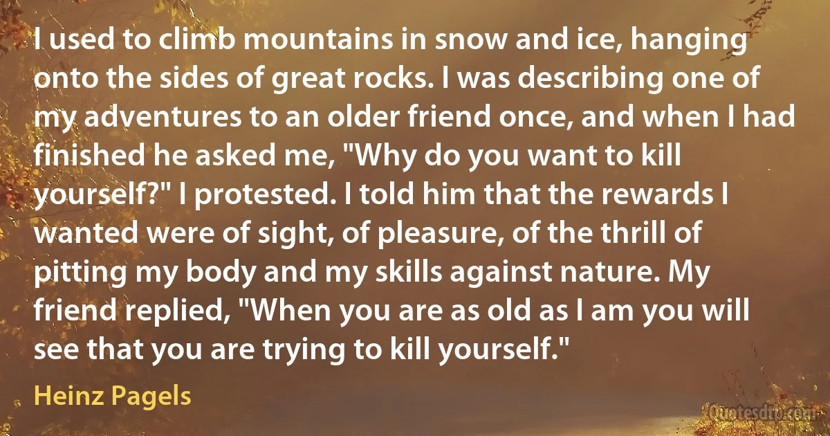 I used to climb mountains in snow and ice, hanging onto the sides of great rocks. I was describing one of my adventures to an older friend once, and when I had finished he asked me, "Why do you want to kill yourself?" I protested. I told him that the rewards I wanted were of sight, of pleasure, of the thrill of pitting my body and my skills against nature. My friend replied, "When you are as old as I am you will see that you are trying to kill yourself." (Heinz Pagels)