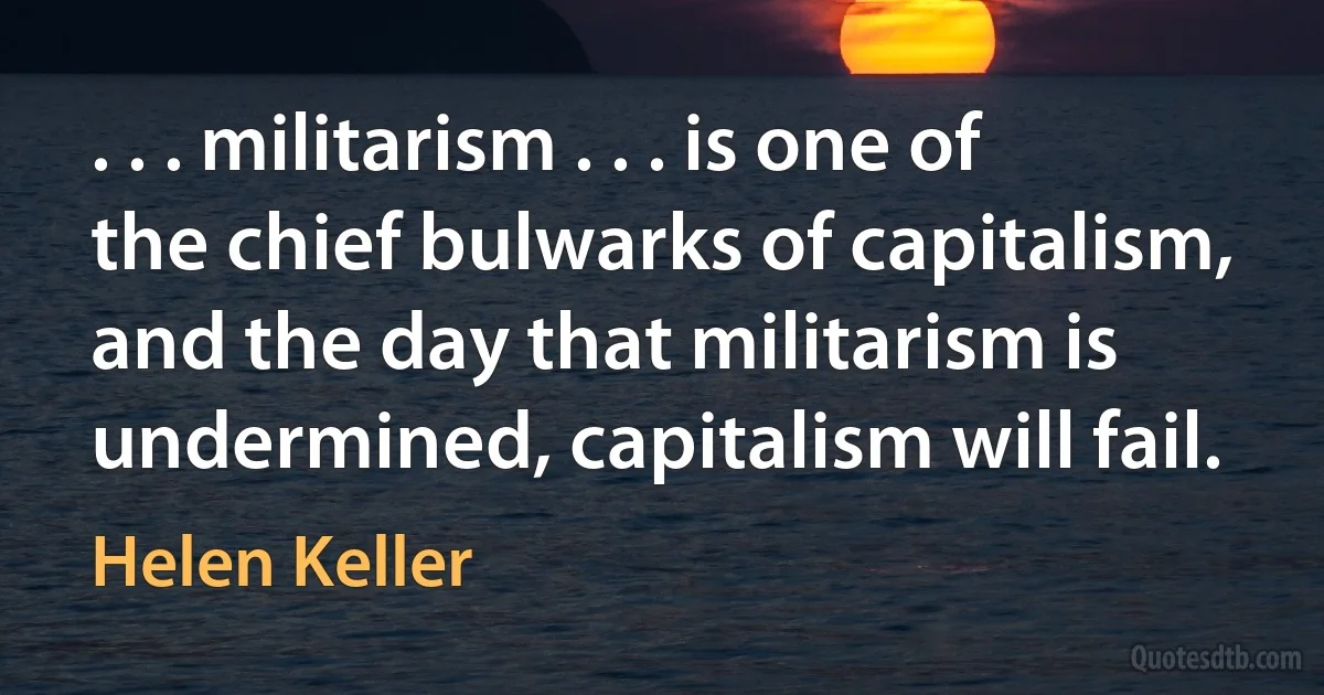 . . . militarism . . . is one of the chief bulwarks of capitalism, and the day that militarism is undermined, capitalism will fail. (Helen Keller)