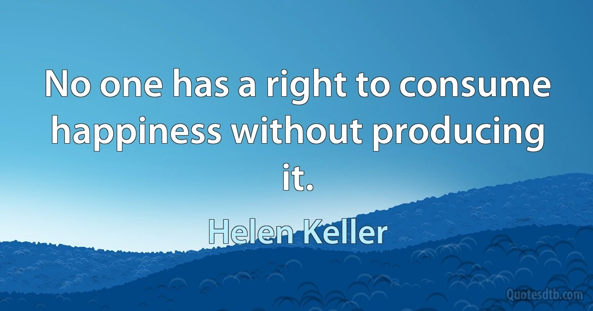 No one has a right to consume happiness without producing it. (Helen Keller)