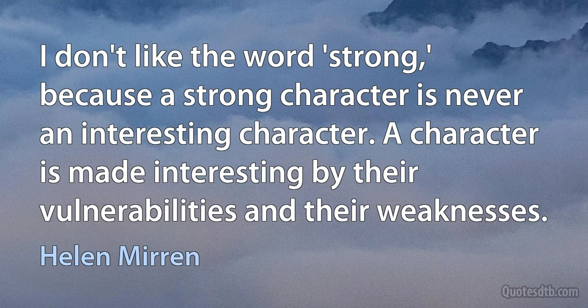 I don't like the word 'strong,' because a strong character is never an interesting character. A character is made interesting by their vulnerabilities and their weaknesses. (Helen Mirren)