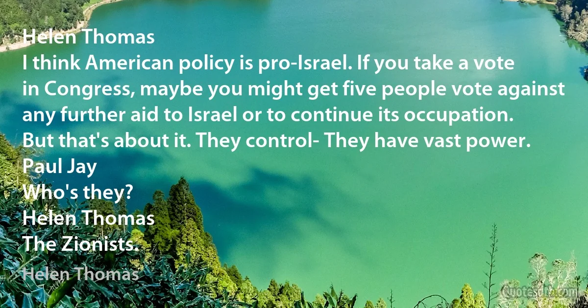 Helen Thomas
I think American policy is pro‐Israel. If you take a vote in Congress, maybe you might get five people vote against any further aid to Israel or to continue its occupation. But that's about it. They control- They have vast power.
Paul Jay
Who's they?
Helen Thomas
The Zionists. (Helen Thomas)