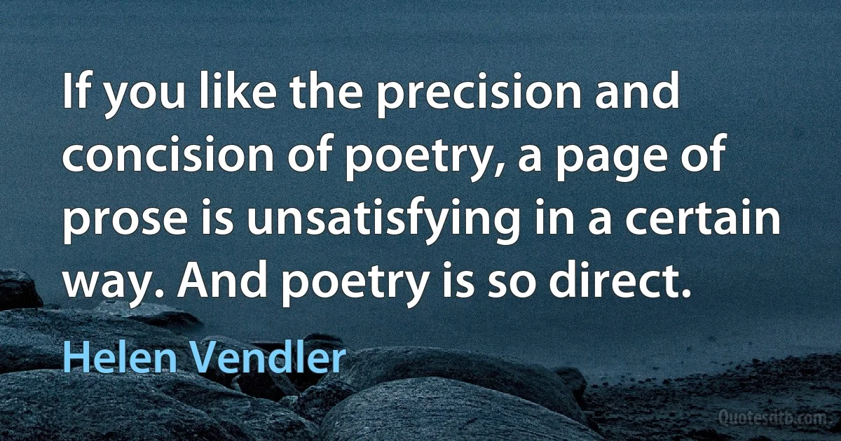 If you like the precision and concision of poetry, a page of prose is unsatisfying in a certain way. And poetry is so direct. (Helen Vendler)