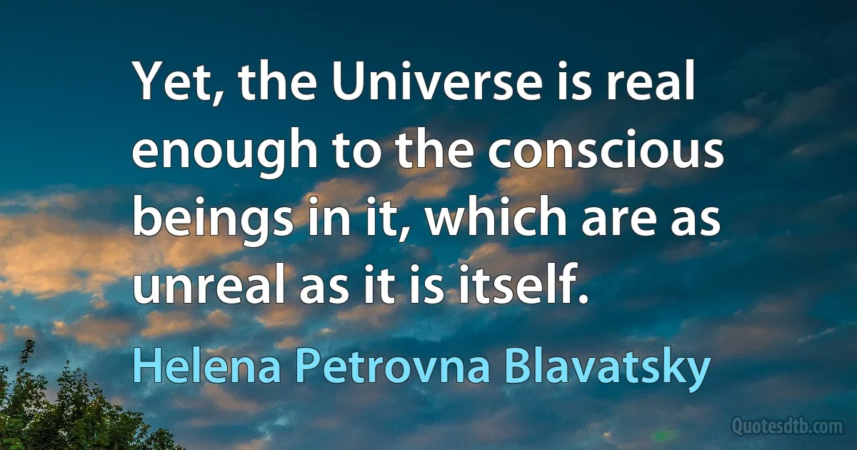 Yet, the Universe is real enough to the conscious beings in it, which are as unreal as it is itself. (Helena Petrovna Blavatsky)