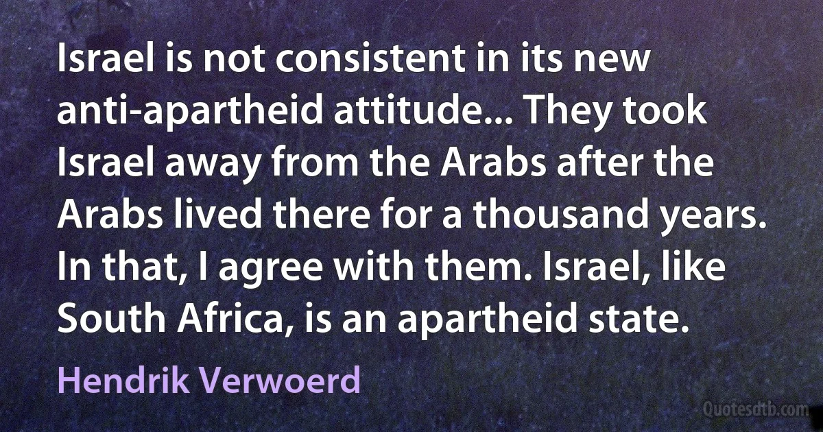 Israel is not consistent in its new anti-apartheid attitude... They took Israel away from the Arabs after the Arabs lived there for a thousand years. In that, I agree with them. Israel, like South Africa, is an apartheid state. (Hendrik Verwoerd)