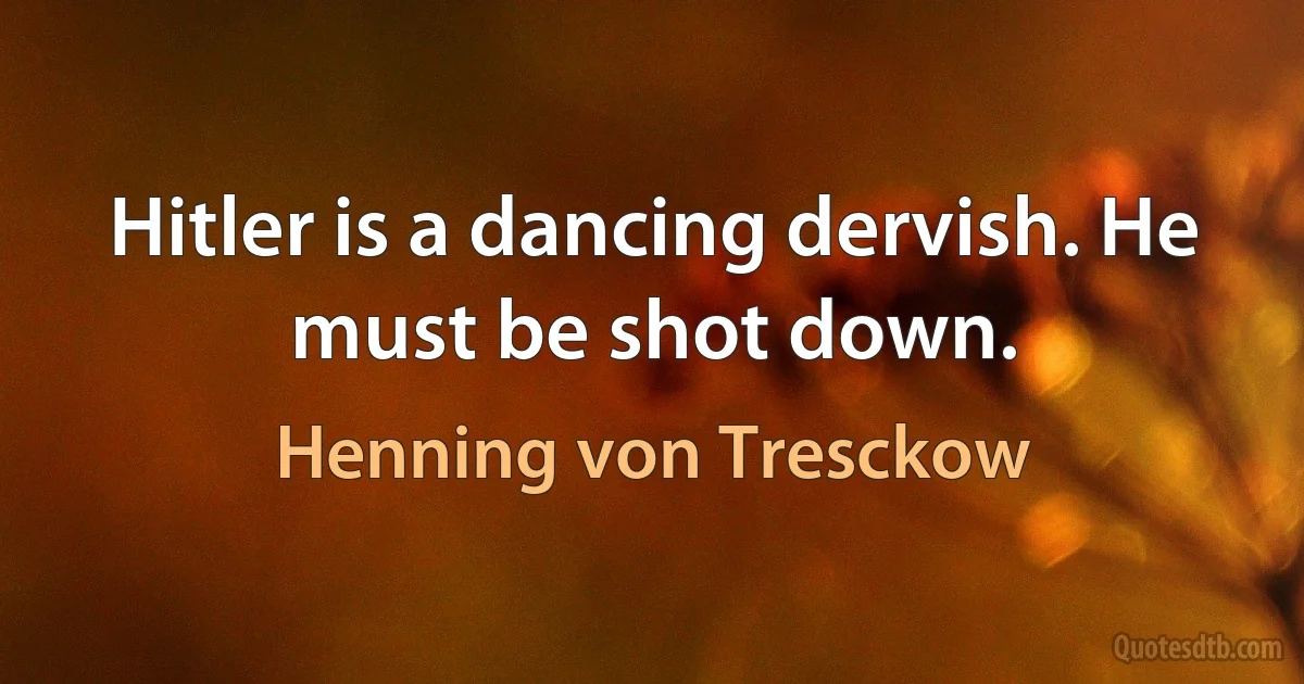 Hitler is a dancing dervish. He must be shot down. (Henning von Tresckow)