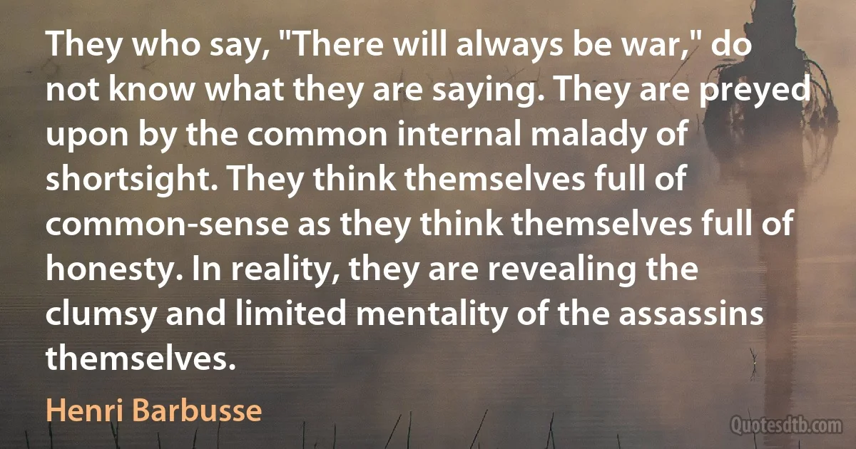 They who say, "There will always be war," do not know what they are saying. They are preyed upon by the common internal malady of shortsight. They think themselves full of common-sense as they think themselves full of honesty. In reality, they are revealing the clumsy and limited mentality of the assassins themselves. (Henri Barbusse)