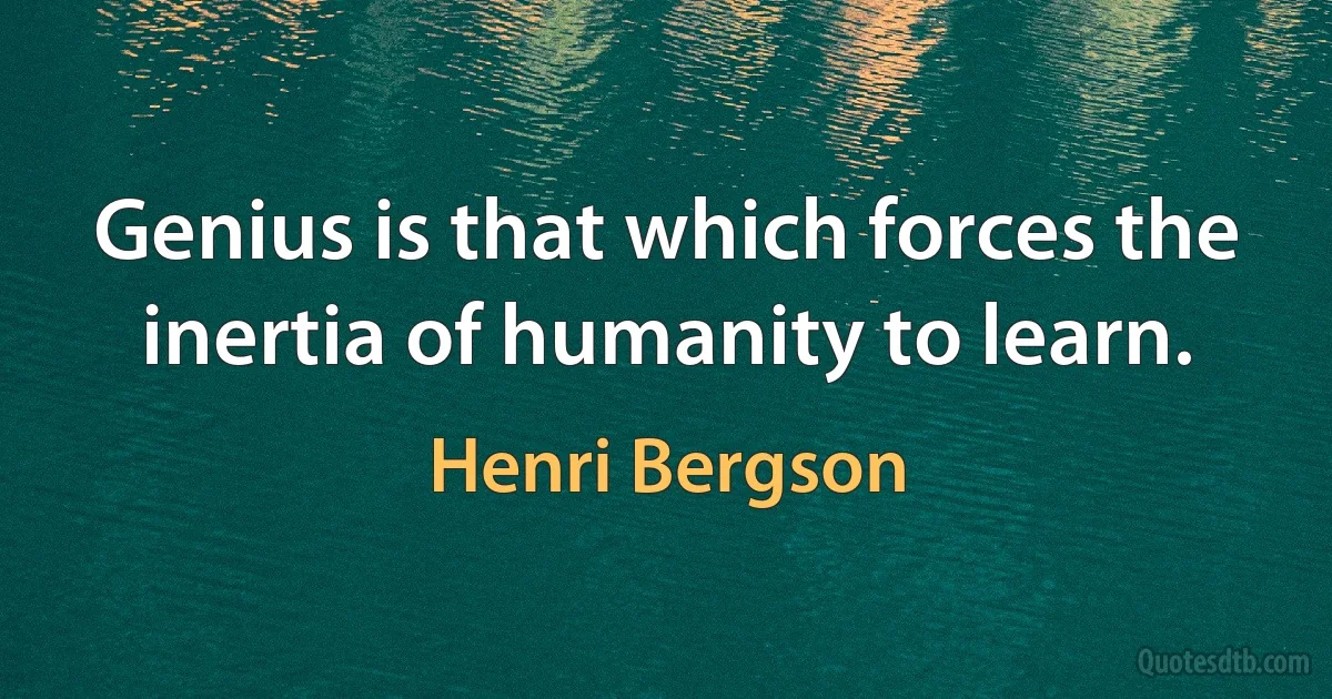 Genius is that which forces the inertia of humanity to learn. (Henri Bergson)