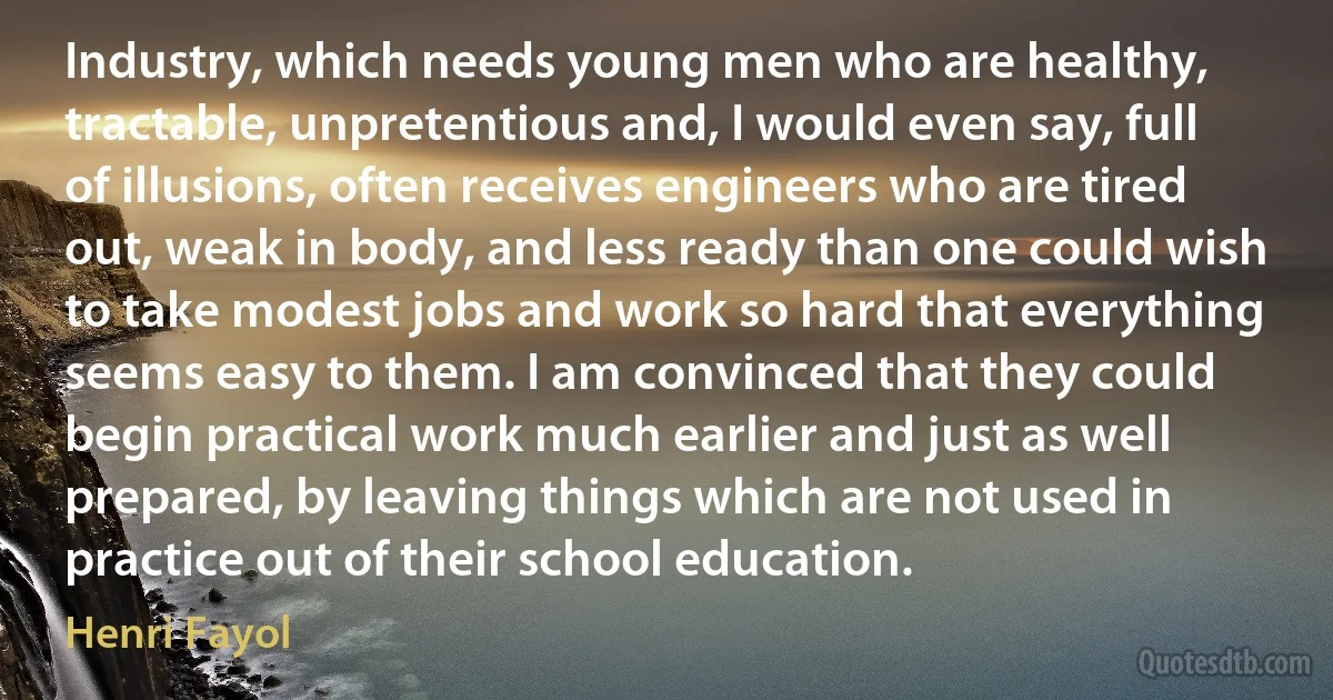 Industry, which needs young men who are healthy, tractable, unpretentious and, I would even say, full of illusions, often receives engineers who are tired out, weak in body, and less ready than one could wish to take modest jobs and work so hard that everything seems easy to them. I am convinced that they could begin practical work much earlier and just as well prepared, by leaving things which are not used in practice out of their school education. (Henri Fayol)
