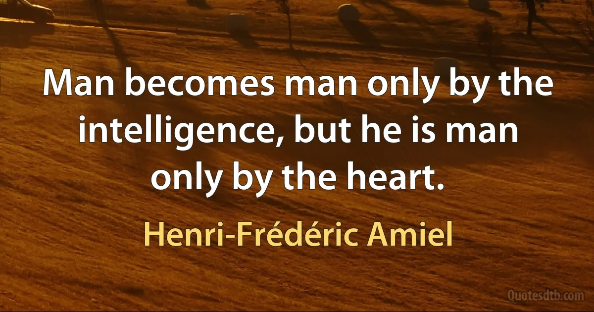 Man becomes man only by the intelligence, but he is man only by the heart. (Henri-Frédéric Amiel)