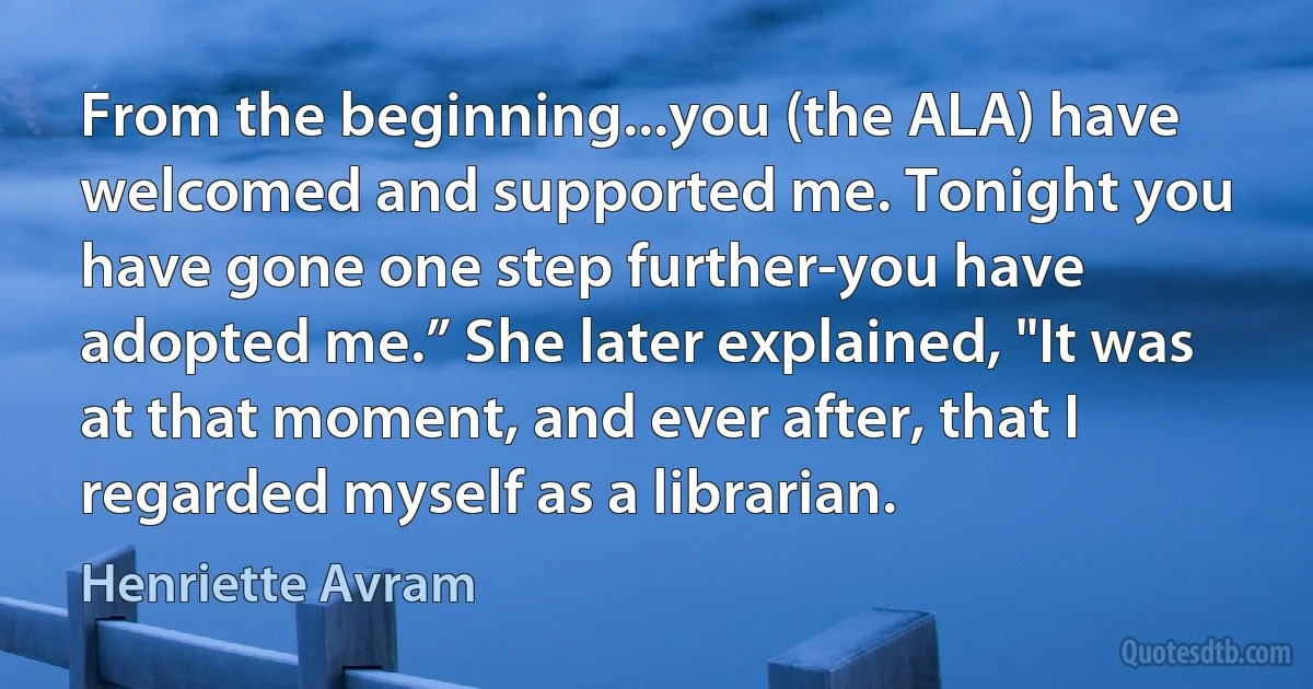 From the beginning...you (the ALA) have welcomed and supported me. Tonight you have gone one step further-you have adopted me.” She later explained, "It was at that moment, and ever after, that I regarded myself as a librarian. (Henriette Avram)