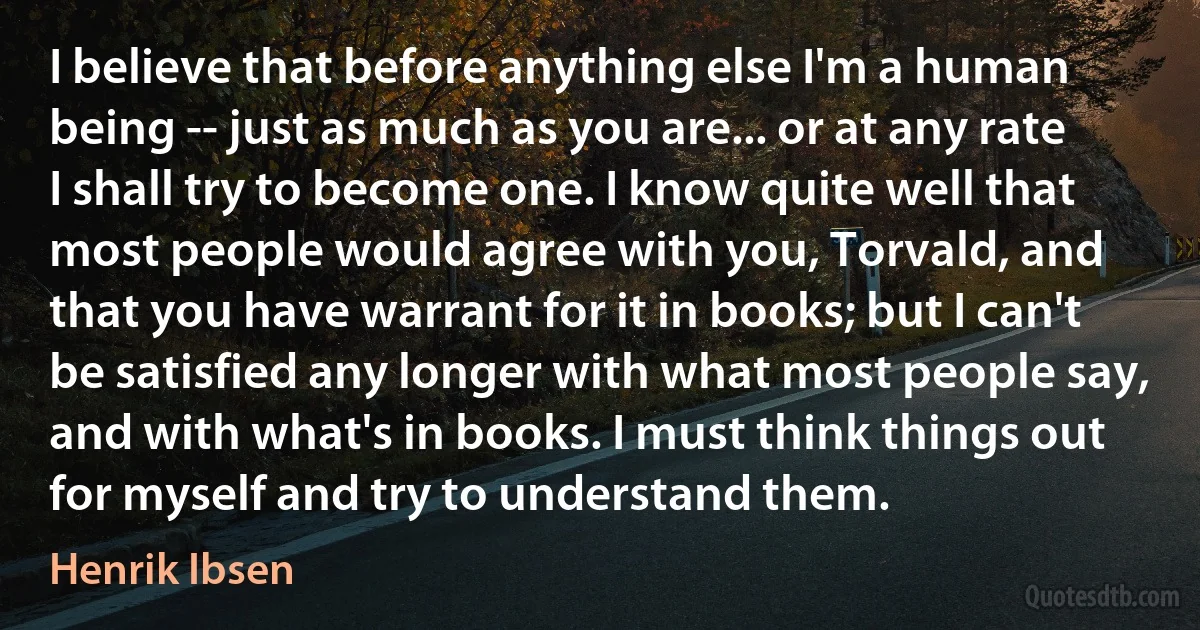 I believe that before anything else I'm a human being -- just as much as you are... or at any rate I shall try to become one. I know quite well that most people would agree with you, Torvald, and that you have warrant for it in books; but I can't be satisfied any longer with what most people say, and with what's in books. I must think things out for myself and try to understand them. (Henrik Ibsen)